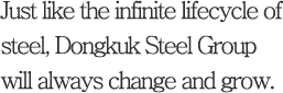 Just like the infinite lifecycle of steel, Dongkuk Steel Group will always change and grow.
